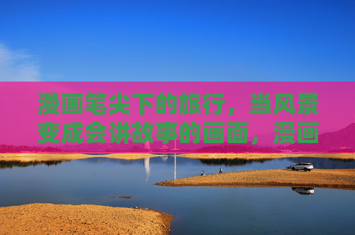 漫画笔尖下的旅行，当风景变成会讲故事的画面，漫画笔尖下的旅行，风景成画讲故事