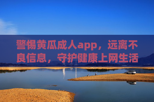 警惕黄瓜成人app，远离不良信息，守护健康上网生活，警惕黄瓜成人app，远离不良信息守护健康上网