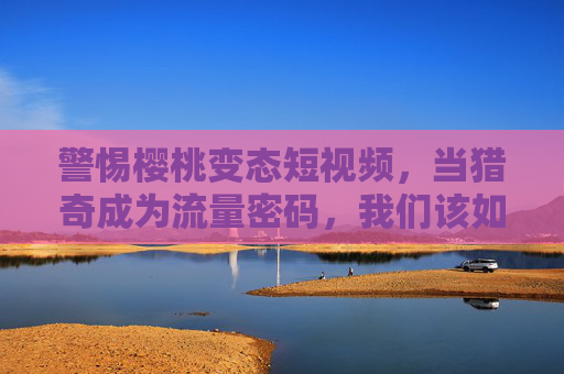 警惕樱桃变态短视频,当猎奇成为流量密码,我们该如何守护内容生态?警惕樱桃变态短视频,当猎奇流量吞噬内容生态,我们如何守护? 警惕樱桃变态短视频,当猎奇成为流量密码,我们该如何守护内容生态?警惕樱桃变态短视频,当猎奇流量吞噬内容生态,我们如何守护?