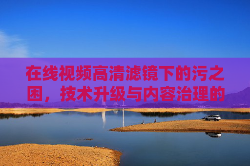 在线视频高清滤镜下的污之困，技术升级与内容治理的博弈，在线视频高清滤镜的污之困，技术升级与内容治理博弈