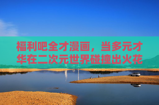 福利吧全才漫画,当多元才华在二次元世界碰撞出火花,多元才华二次元碰撞,全才的火花 福利吧全才漫画,当多元才华在二次元世界碰撞出火花,多元才华二次元碰撞,全才的火花