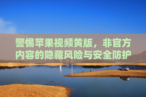 警惕苹果视频黄版,非官方内容的隐藏风险与安全防护,警惕苹果视频黄版,非官方内容的隐藏风险与安全防护 警惕苹果视频黄版,非官方内容的隐藏风险与安全防护,警惕苹果视频黄版,非官方内容的隐藏风险与安全防护