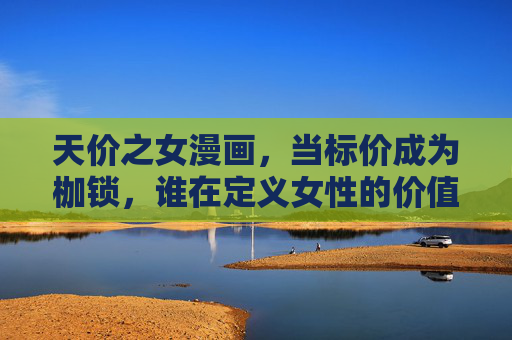 天价之女漫画，当标价成为枷锁，谁在定义女性的价值？天价之女，标价成枷锁，谁定义女性价值？