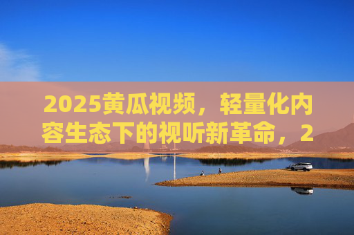 2025黄瓜视频,轻量化内容生态下的视听新革命,2025黄瓜视频,轻量化内容生态的视听新革命 2025黄瓜视频,轻量化内容生态下的视听新革命,2025黄瓜视频,轻量化内容生态的视听新革命