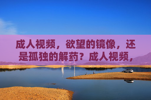 成人视频，欲望的镜像，还是孤独的解药？成人视频，欲望的镜像，抑或孤独的解药？