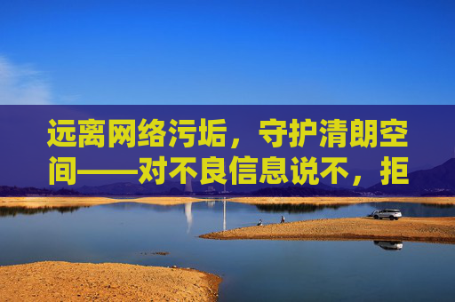 远离网络污垢,守护清朗空间——对不良信息说不,拒绝网络污垢,守护清朗空间 远离网络污垢,守护清朗空间——对不良信息说不,拒绝网络污垢,守护清朗空间