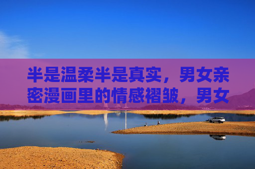 半是温柔半是真实,男女亲密漫画里的情感褶皱,男女亲密漫画,温柔与真实的情感褶皱 半是温柔半是真实,男女亲密漫画里的情感褶皱,男女亲密漫画,温柔与真实的情感褶皱