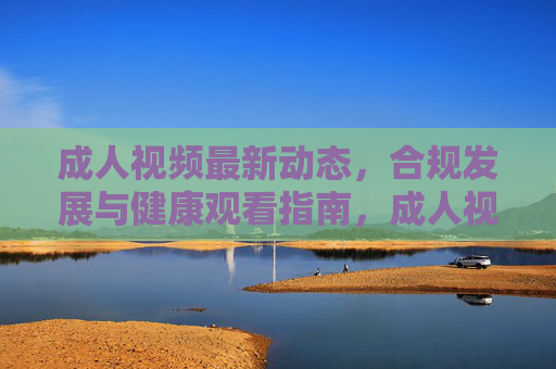 成人视频最新动态,合规发展与健康观看指南,成人视频最新动态,合规发展与健康观看指南 成人视频最新动态,合规发展与健康观看指南,成人视频最新动态,合规发展与健康观看指南