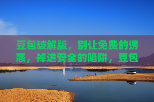 豆包破解版，别让免费的诱惑，掉进安全的陷阱，豆包破解版，免费诱惑背后的安全陷阱