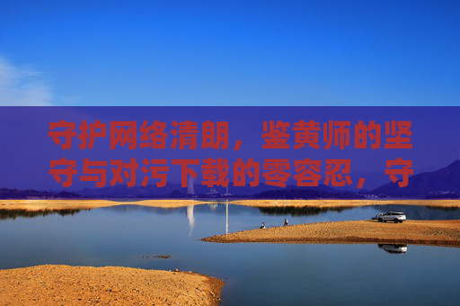 守护网络清朗,鉴黄师的坚守与对污下载的零容忍,守护网络清朗,鉴黄师的坚守与污下载零容忍 守护网络清朗,鉴黄师的坚守与对污下载的零容忍,守护网络清朗,鉴黄师的坚守与污下载零容忍