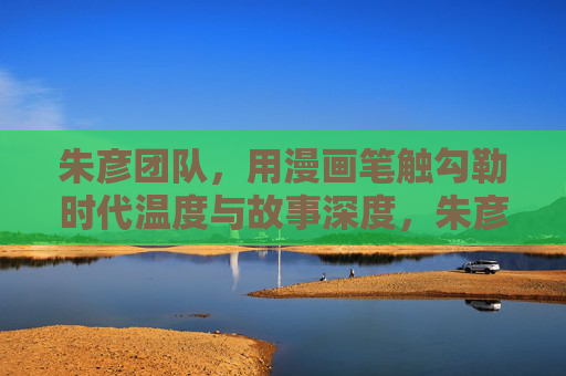 朱彦团队,用漫画笔触勾勒时代温度与故事深度,朱彦团队漫画笔触勾勒时代温度与故事深度 朱彦团队,用漫画笔触勾勒时代温度与故事深度,朱彦团队漫画笔触勾勒时代温度与故事深度