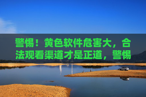 警惕!黄色软件危害大,合法观看渠道才是正道,警惕黄色软件危害,合法观看才是正道 警惕!黄色软件危害大,合法观看渠道才是正道,警惕黄色软件危害,合法观看才是正道