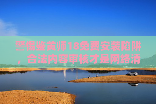 警惕鉴黄师18免费安装陷阱,合法内容审核才是网络清朗的守护者,警惕鉴黄师免费安装陷阱,合法内容审核守护网络清朗 警惕鉴黄师18免费安装陷阱,合法内容审核才是网络清朗的守护者,警惕鉴黄师免费安装陷阱,合法内容审核守护网络清朗