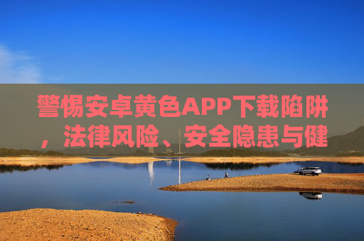 警惕安卓黄色APP下载陷阱，法律风险、安全隐患与健康守护，警惕安卓黄色APP下载陷阱，法律风险、安全隐患与健康守护