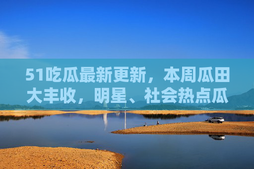 51吃瓜最新更新,本周瓜田大丰收,明星、社会热点瓜熟蒂落,速来围观!51吃瓜本周大丰收,明星社会热点瓜熟蒂落,速来围观! 51吃瓜最新更新,本周瓜田大丰收,明星、社会热点瓜熟蒂落,速来围观!51吃瓜本周大丰收,明星社会热点瓜熟蒂落,速来围观!