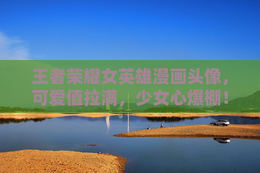 王者荣耀女英雄漫画头像，可爱值拉满，少女心爆棚！王者荣耀女英雄漫画头像，可爱值拉满，少女心爆棚！