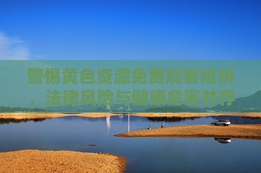警惕黄色资源免费观看陷阱,法律风险与健康危害并存,警惕黄色资源免费观看陷阱,法律风险与健康危害并存 警惕黄色资源免费观看陷阱,法律风险与健康危害并存,警惕黄色资源免费观看陷阱,法律风险与健康危害并存
