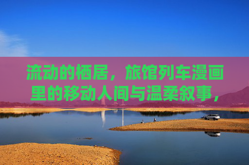 流动的栖居,旅馆列车漫画里的移动人间与温柔叙事,旅馆列车,流动栖居与温柔人间 流动的栖居,旅馆列车漫画里的移动人间与温柔叙事,旅馆列车,流动栖居与温柔人间