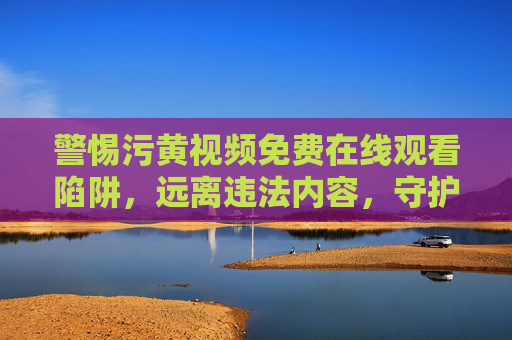 警惕污黄视频免费在线观看陷阱，远离违法内容，守护清朗网络，警惕污黄视频免费在线观看陷阱，远离违法守护清朗网络