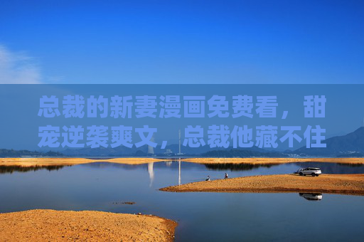 总裁的新妻漫画免费看，甜宠逆袭爽文，总裁他藏不住心动了！总裁心动，甜宠新妻逆袭爽文