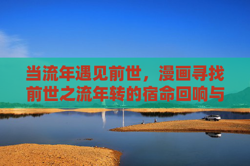 当流年遇见前世,漫画寻找前世之流年转的宿命回响与时光叙事,前世流年转,漫画宿命回响与时光叙事 当流年遇见前世,漫画寻找前世之流年转的宿命回响与时光叙事,前世流年转,漫画宿命回响与时光叙事