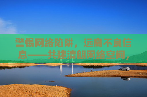 警惕网络陷阱，远离不良信息——共建清朗网络空间，警惕陷阱远离不良 共建清朗网络