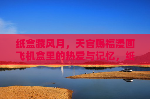 纸盒藏风月,天官赐福漫画飞机盒里的热爱与记忆,纸盒藏风月,天官赐福漫画飞机盒里的热爱与记忆 纸盒藏风月,天官赐福漫画飞机盒里的热爱与记忆,纸盒藏风月,天官赐福漫画飞机盒里的热爱与记忆