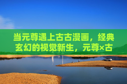 当元尊遇上古古漫画，经典玄幻的视觉新生，元尊×古古漫画，经典玄幻视觉新生