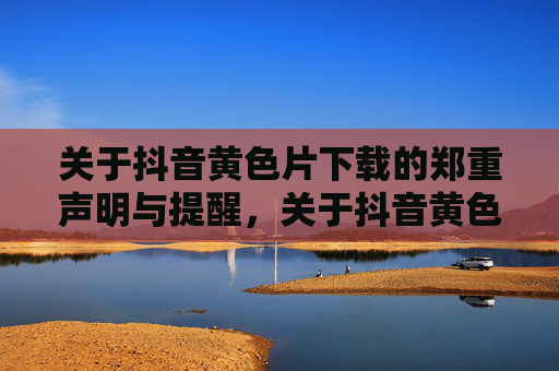 关于抖音黄色片下载的郑重声明与提醒，关于抖音黄色片下载的郑重声明与提醒