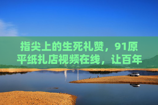 指尖上的生死礼赞,91原平纸扎店视频在线,让百年手艺触网新生,指尖生死礼赞,百年纸扎手艺触网新生 指尖上的生死礼赞,91原平纸扎店视频在线,让百年手艺触网新生,指尖生死礼赞,百年纸扎手艺触网新生