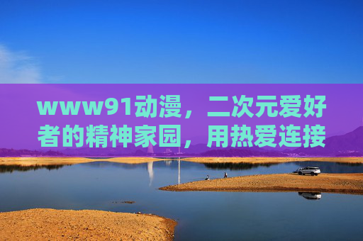 www91动漫,二次元爱好者的精神家园,用热爱连接光影世界,二次元精神家园,热爱连接光影世界 www91动漫,二次元爱好者的精神家园,用热爱连接光影世界,二次元精神家园,热爱连接光影世界