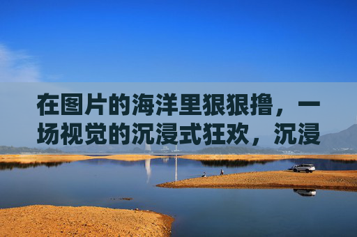 在图片的海洋里狠狠撸，一场视觉的沉浸式狂欢，沉浸式图海狂欢