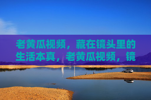 老黄瓜视频,藏在镜头里的生活本真,老黄瓜视频,镜头里的生活本真 老黄瓜视频,藏在镜头里的生活本真,老黄瓜视频,镜头里的生活本真