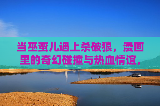 当巫蛮儿遇上杀破狼，漫画里的奇幻碰撞与热血情谊，巫蛮儿遇上杀破狼，奇幻碰撞热血情谊