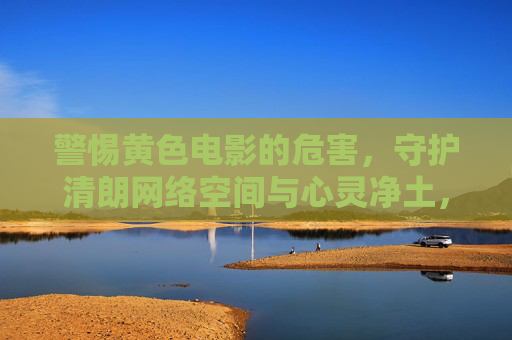警惕黄色电影的危害，守护清朗网络空间与心灵净土，警惕黄色电影危害，守护清朗网络空间与心灵净土