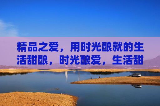精品之爱，用时光酿就的生活甜酿，时光酿爱，生活甜酿