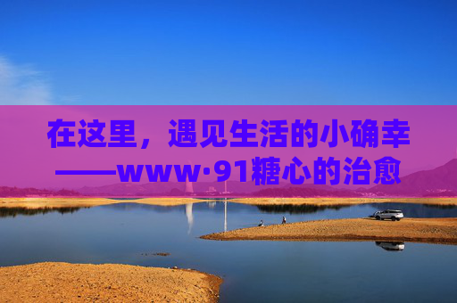 在这里，遇见生活的小确幸——www·91糖心的治愈日常，91糖心，遇见生活的小确幸与治愈日常