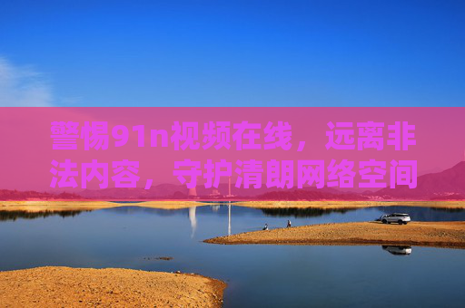 警惕91n视频在线，远离非法内容，守护清朗网络空间，警惕91n视频在线，远离非法内容守护清朗网络空间