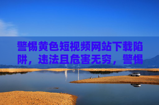 警惕黄色短视频网站下载陷阱，违法且危害无穷，警惕黄色短视频网站下载陷阱，违法且危害无穷