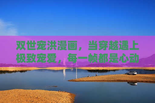 双世宠洪漫画，当穿越遇上极致宠爱，每一帧都是心动暴击，双世宠洪漫画，穿越极致宠爱，帧帧心动暴击