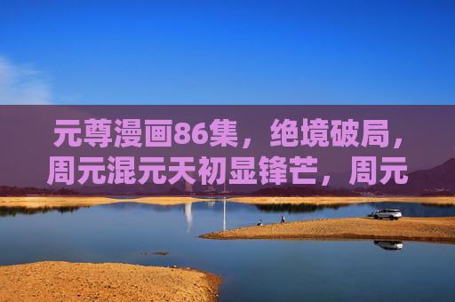 元尊漫画86集，绝境破局，周元混元天初显锋芒，周元绝境破局混元天初显锋芒