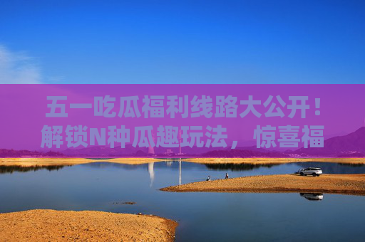 五一吃瓜福利线路大公开！解锁N种瓜趣玩法，惊喜福利拿到手软，五一吃瓜福利线路大公开，解锁N种瓜趣玩法，惊喜福利拿到手软