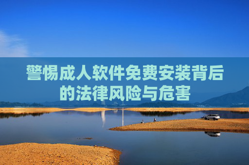 警惕成人软件免费安装背后的法律风险与危害