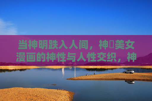 当神明跌入人间，神様美女漫画的神性与人性交织，神明跌落人间，神様漫画的神性人性交织