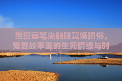 当漫画笔尖触碰冥婚旧俗，鬼妻故事里的生死情缘与时代回响，漫画笔尖触碰冥婚，鬼妻生死情缘的时代回响