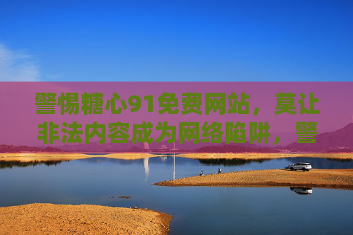 警惕糖心91免费网站，莫让非法内容成为网络陷阱，警惕糖心91免费网站，非法内容莫成网络陷阱