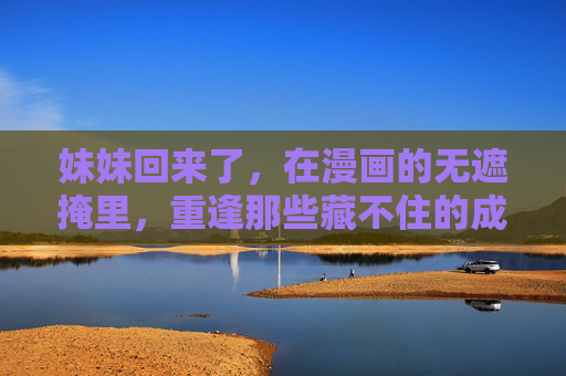 妹妹回来了，在漫画的无遮掩里，重逢那些藏不住的成长，漫画重逢，妹妹藏不住的成长