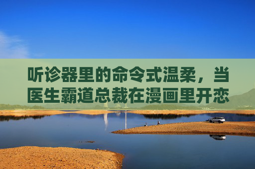 听诊器里的命令式温柔，当医生霸道总裁在漫画里开恋爱处方，听诊器里的命令式温柔，漫画霸道医生的恋爱处方