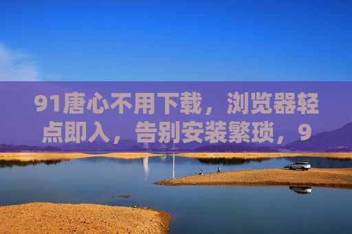 91唐心不用下载，浏览器轻点即入，告别安装繁琐，91唐心浏览器轻点即入，告别安装繁琐