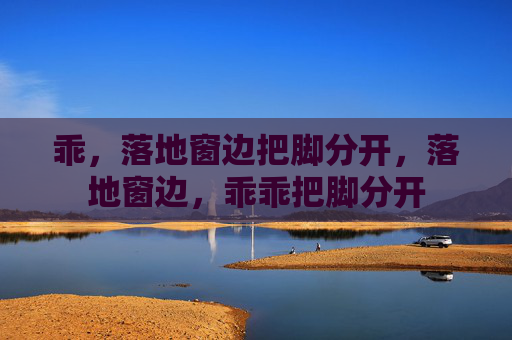乖,落地窗边把脚分开,落地窗边,乖乖把脚分开 乖,落地窗边把脚分开,落地窗边,乖乖把脚分开
